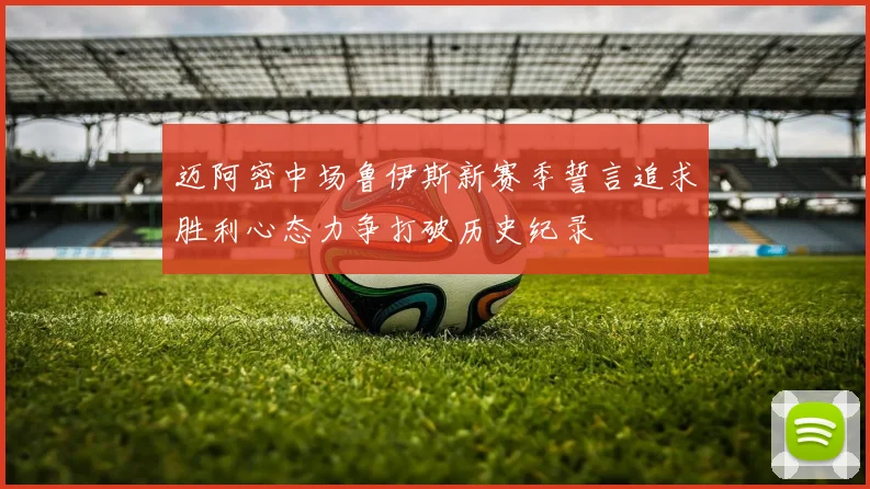 迈阿密中场鲁伊斯新赛季誓言追求胜利心态力争打破历史纪录