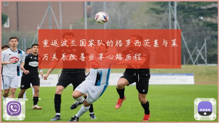 重返波兰国家队的格罗西茨基与莱万关系改善分享心路历程