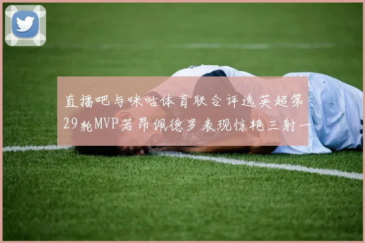 直播吧与咪咕体育联合评选英超第29轮MVP若昂佩德罗表现惊艳三射一传助球队获胜