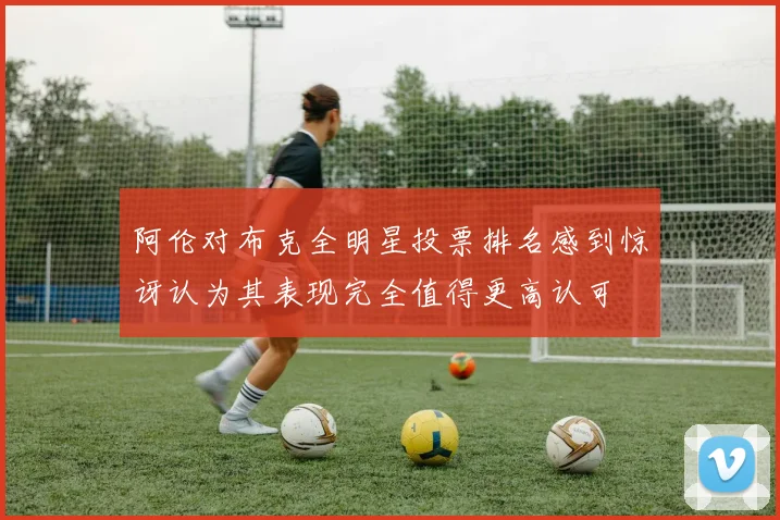 阿伦对布克全明星投票排名感到惊讶认为其表现完全值得更高认可