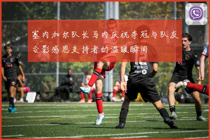 塞内加尔队长马内庆祝夺冠与队友合影感恩支持者的温暖瞬间