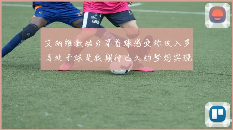 艾纳维激动分享首球感受称攻入罗马处子球是我期待已久的梦想实现