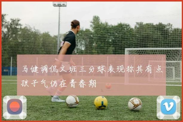 马健调侃文班三分球表现称其有点孩子气仍在青春期