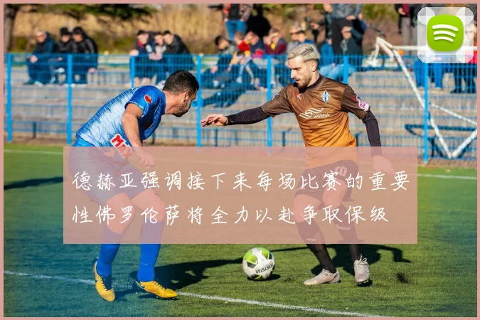 德赫亚强调接下来每场比赛的重要性佛罗伦萨将全力以赴争取保级