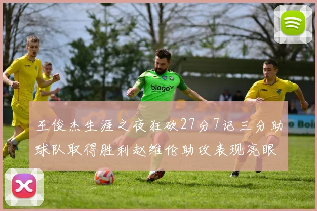 王俊杰生涯之夜狂砍27分7记三分助球队取得胜利赵维伦助攻表现亮眼