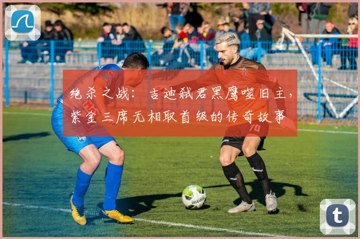 绝杀之战：吉迪弑君黑鹰噬旧主，紫金三席无相取首级的传奇故事
