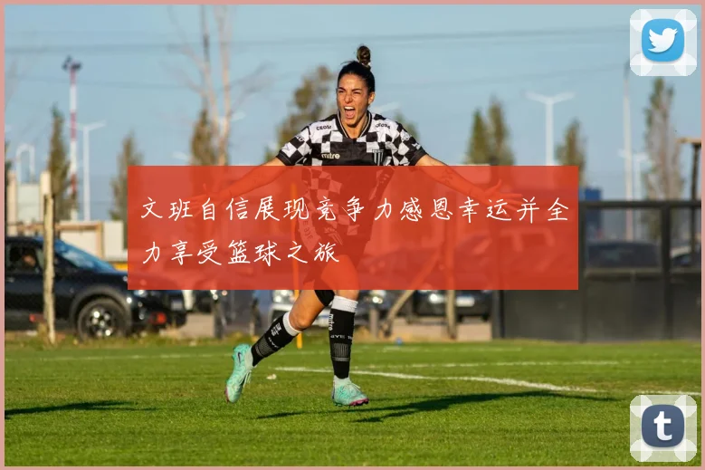 文班自信展现竞争力感恩幸运并全力享受篮球之旅