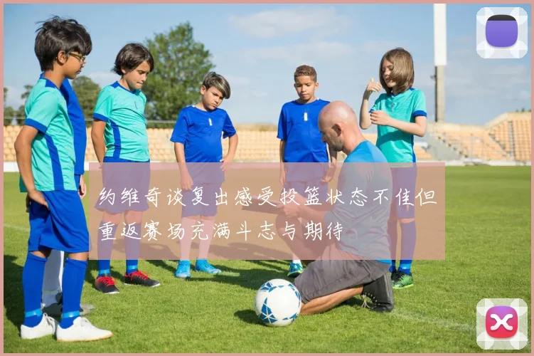 约维奇谈复出感受投篮状态不佳但重返赛场充满斗志与期待