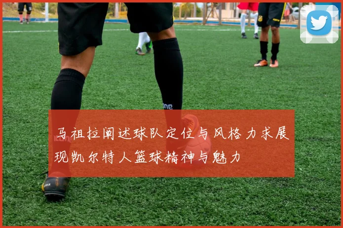 马祖拉阐述球队定位与风格力求展现凯尔特人篮球精神与魅力