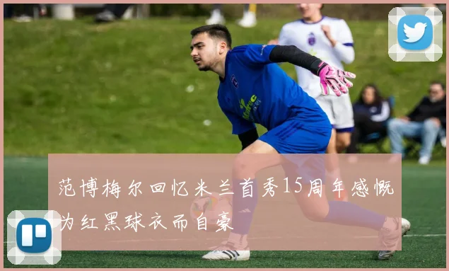 范博梅尔回忆米兰首秀15周年感慨为红黑球衣而自豪