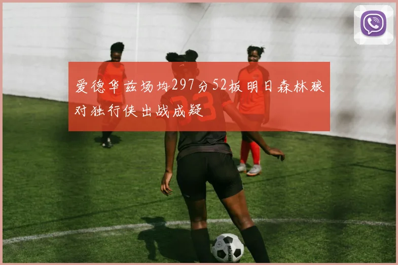 爱德华兹场均297分52板明日森林狼对独行侠出战成疑