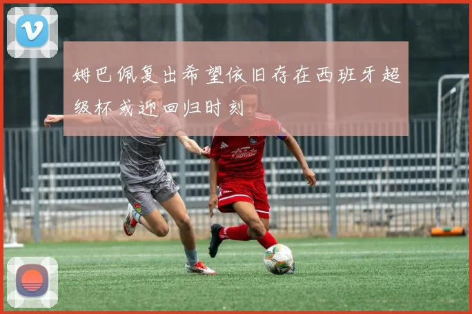 姆巴佩复出希望依旧存在西班牙超级杯或迎回归时刻