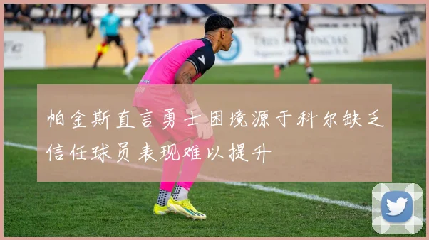 帕金斯直言勇士困境源于科尔缺乏信任球员表现难以提升