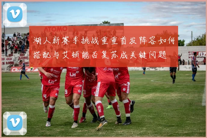湖人新赛季挑战重重首发阵容如何搭配与艾顿能否复苏成关键问题