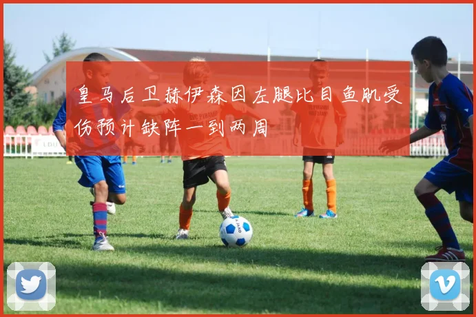 皇马后卫赫伊森因左腿比目鱼肌受伤预计缺阵一到两周