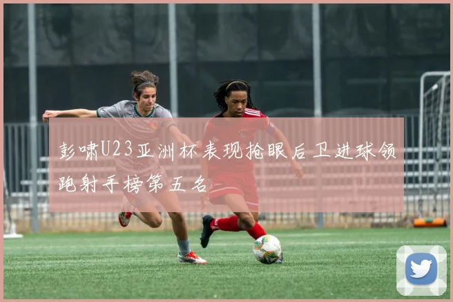 彭啸U23亚洲杯表现抢眼后卫进球领跑射手榜第五名