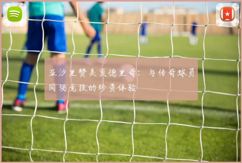 亚沙里赞美莫德里奇：与传奇球员同场竞技的珍贵体验