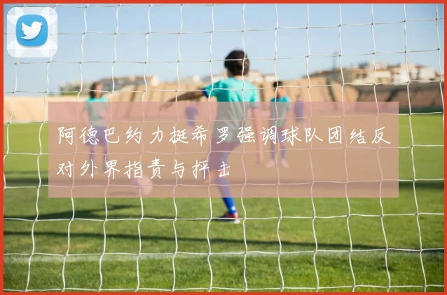 阿德巴约力挺希罗强调球队团结反对外界指责与抨击