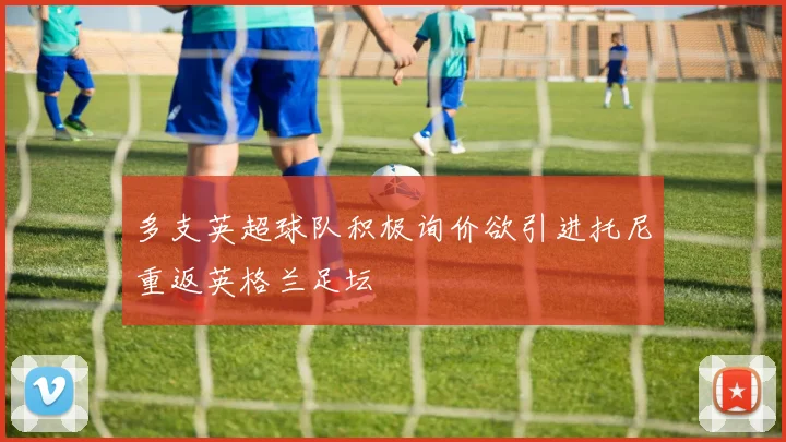 多支英超球队积极询价欲引进托尼重返英格兰足坛
