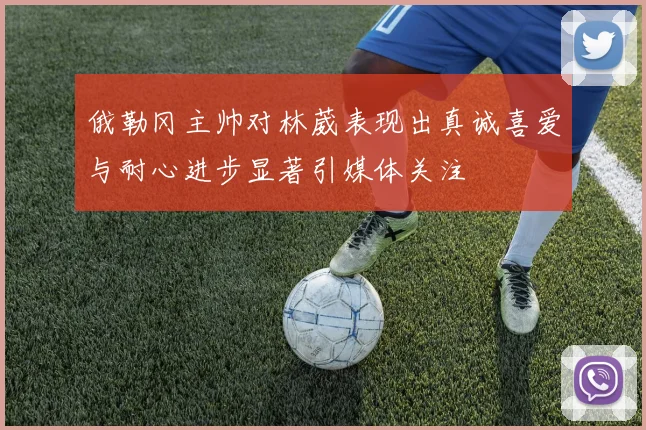 俄勒冈主帅对林葳表现出真诚喜爱与耐心进步显著引媒体关注