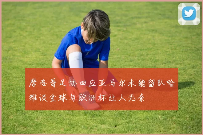 摩洛哥足协回应亚马尔未能留队哈维谈金球与欧洲杯让人无奈