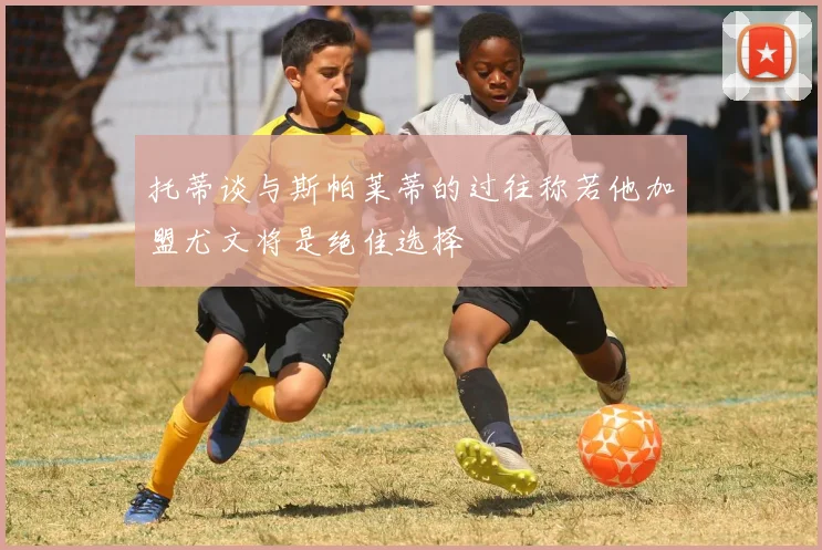 托蒂谈与斯帕莱蒂的过往称若他加盟尤文将是绝佳选择