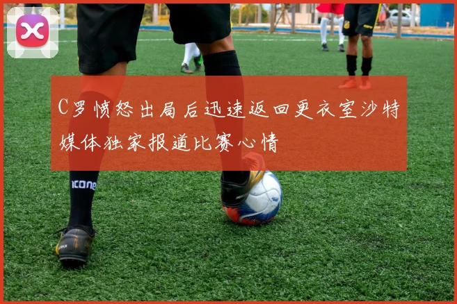 C罗愤怒出局后迅速返回更衣室沙特媒体独家报道比赛心情