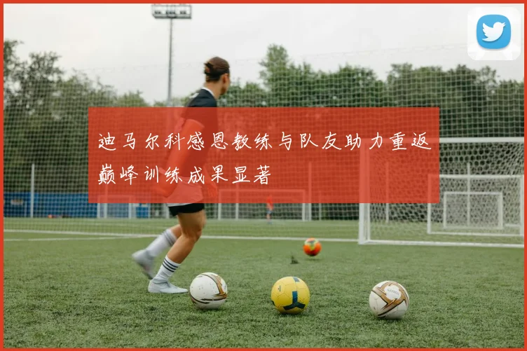 迪马尔科感恩教练与队友助力重返巅峰训练成果显著