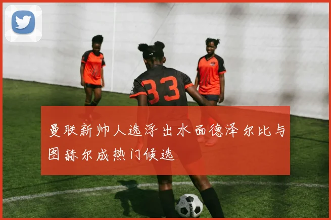 曼联新帅人选浮出水面德泽尔比与图赫尔成热门候选