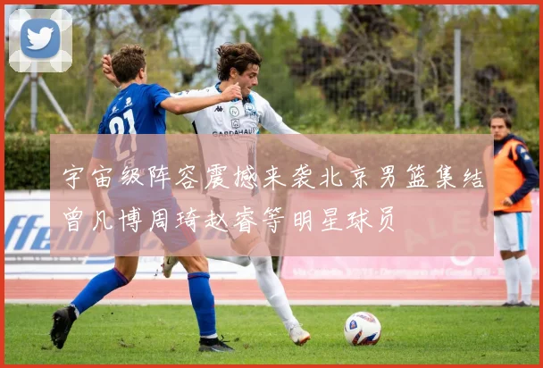 宇宙级阵容震撼来袭北京男篮集结曾凡博周琦赵睿等明星球员