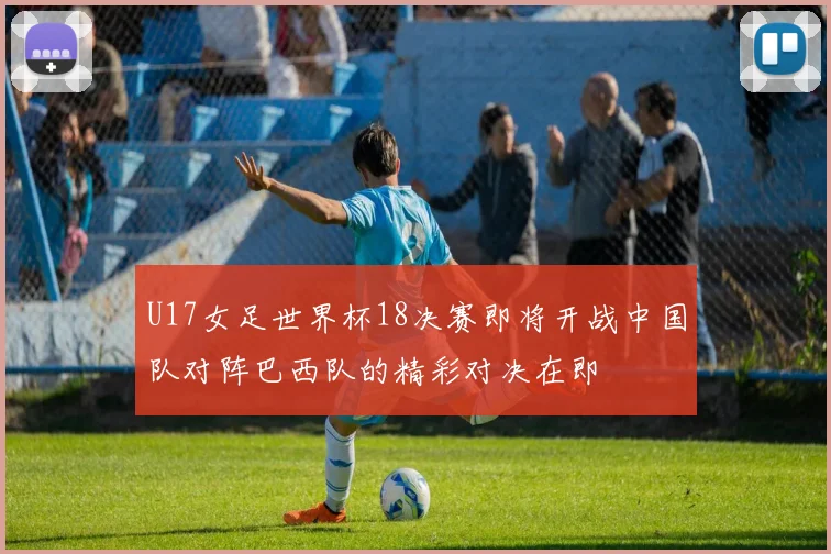 U17女足世界杯18决赛即将开战中国队对阵巴西队的精彩对决在即