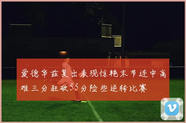 爱德华兹复出表现惊艳末节连中高难三分狂砍55分险些逆转比赛