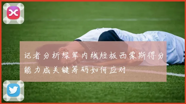 记者分析绿军内线短板西蒙斯得分能力成关键筹码如何应对