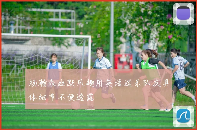 杨瀚森幽默风趣用英语逗乐队友具体细节不便透露