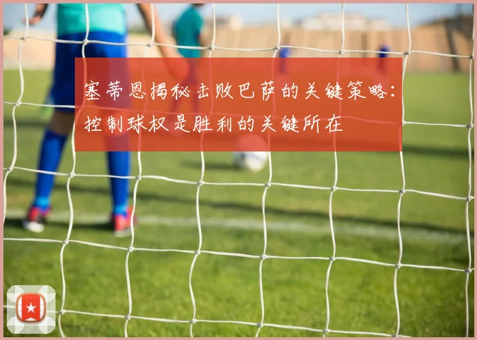 塞蒂恩揭秘击败巴萨的关键策略：控制球权是胜利的关键所在