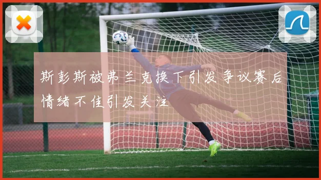 斯彭斯被弗兰克换下引发争议赛后情绪不佳引发关注