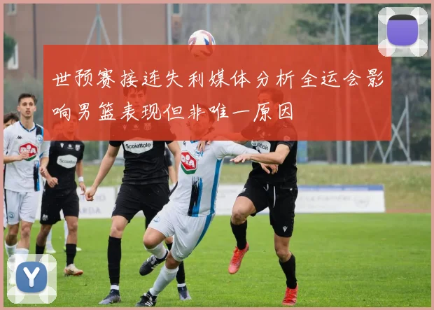 世预赛接连失利媒体分析全运会影响男篮表现但非唯一原因