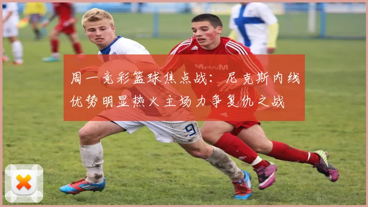 周一竞彩篮球焦点战：尼克斯内线优势明显热火主场力争复仇之战