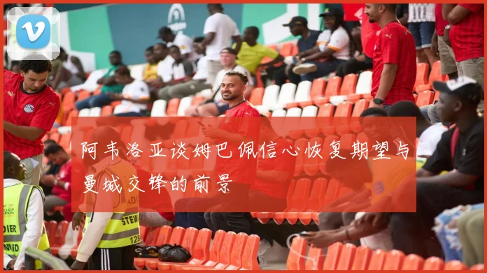 阿韦洛亚谈姆巴佩信心恢复期望与曼城交锋的前景