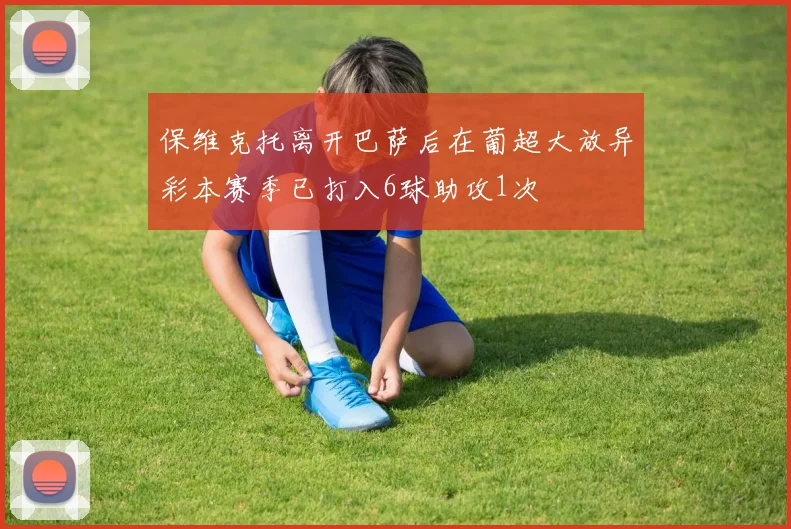 保维克托离开巴萨后在葡超大放异彩本赛季已打入6球助攻1次