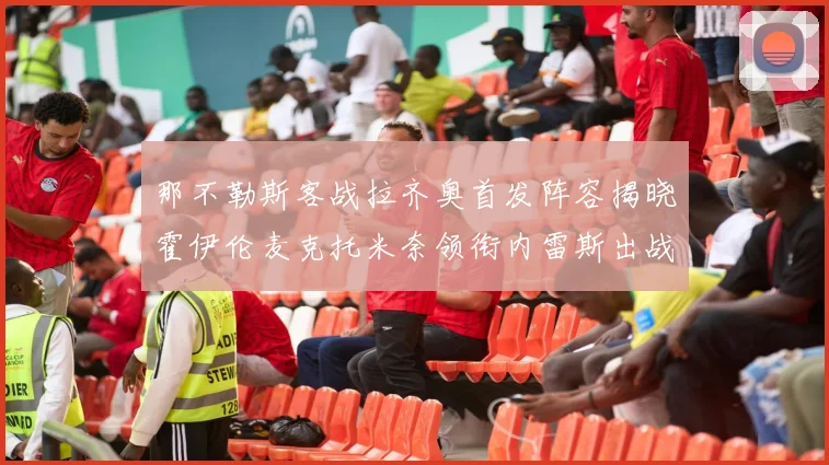 那不勒斯客战拉齐奥首发阵容揭晓霍伊伦麦克托米奈领衔内雷斯出战