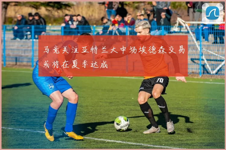 马竞关注亚特兰大中场埃德森交易或将在夏季达成