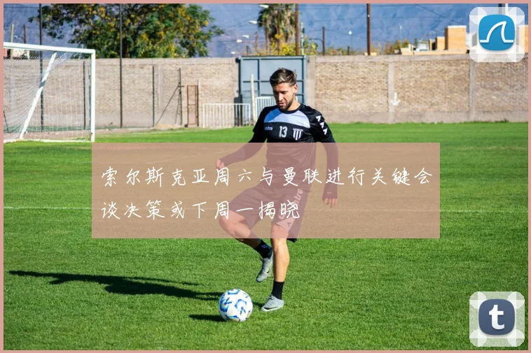 索尔斯克亚周六与曼联进行关键会谈决策或下周一揭晓
