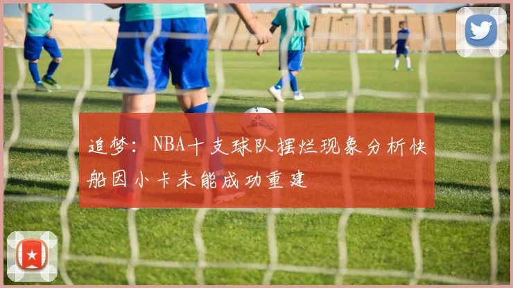 追梦：NBA十支球队摆烂现象分析快船因小卡未能成功重建