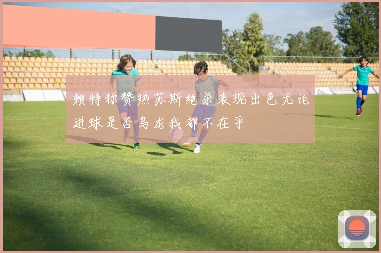 赖特称赞热苏斯绝杀表现出色无论进球是否乌龙我都不在乎