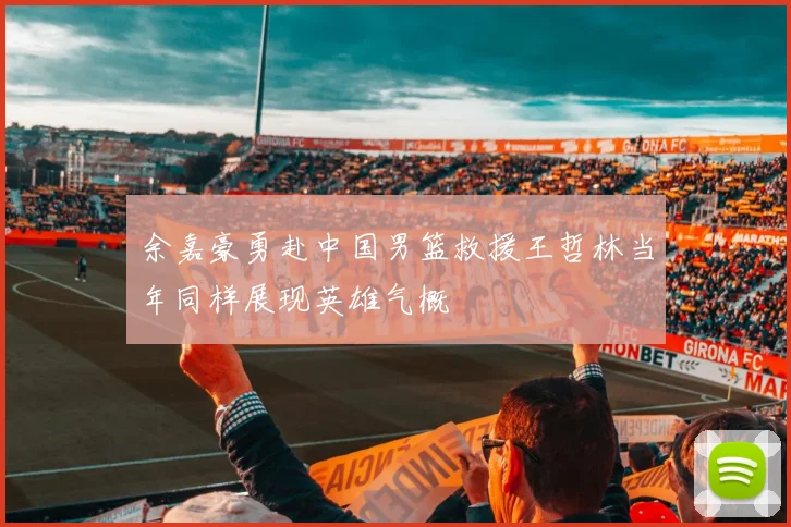 余嘉豪勇赴中国男篮救援王哲林当年同样展现英雄气概