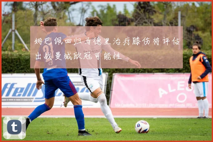 姆巴佩回归马德里治疗膝伤将评估出战曼城欧冠可能性