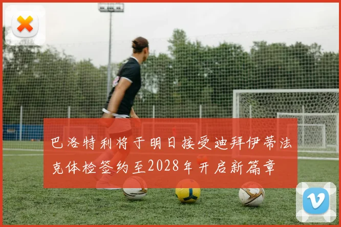 巴洛特利将于明日接受迪拜伊蒂法克体检签约至2028年开启新篇章