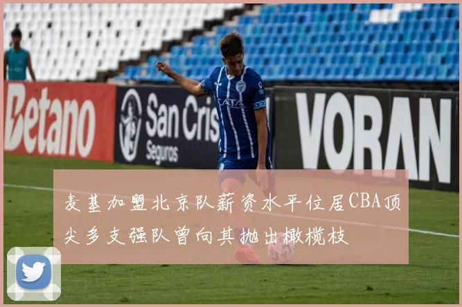 麦基加盟北京队薪资水平位居CBA顶尖多支强队曾向其抛出橄榄枝
