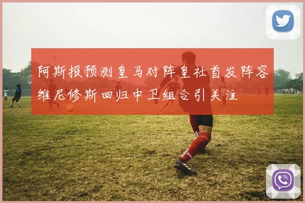 阿斯报预测皇马对阵皇社首发阵容维尼修斯回归中卫组合引关注